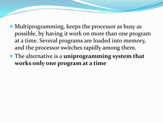  Multiprogramming, keeps the processor as busy as
possible, by having it work on more than one program
at a time. Several programs are loaded into memory,
and the processor switches rapidly among them.
 The alternative is a uniprogramming system that
works only one program at a time
 