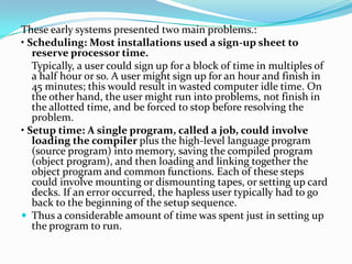 These early systems presented two main problems.:
• Scheduling: Most installations used a sign-up sheet to
reserve processor time.
Typically, a user could sign up for a block of time in multiples of
a half hour or so. A user might sign up for an hour and finish in
45 minutes; this would result in wasted computer idle time. On
the other hand, the user might run into problems, not finish in
the allotted time, and be forced to stop before resolving the
problem.
• Setup time: A single program, called a job, could involve
loading the compiler plus the high-level language program
(source program) into memory, saving the compiled program
(object program), and then loading and linking together the
object program and common functions. Each of these steps
could involve mounting or dismounting tapes, or setting up card
decks. If an error occurred, the hapless user typically had to go
back to the beginning of the setup sequence.
 Thus a considerable amount of time was spent just in setting up
the program to run.
 