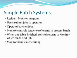 Simple Batch Systems
 Resident Monitor program
 Users submit jobs to operator
 Operator batches jobs
 Monitor controls sequence of events to process batch
 When one job is finished, control returns to Monitor
which reads next job
 Monitor handles scheduling
 