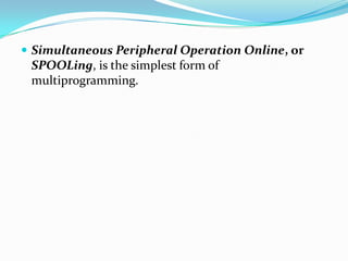  Simultaneous Peripheral Operation Online, or
SPOOLing, is the simplest form of
multiprogramming.
 
