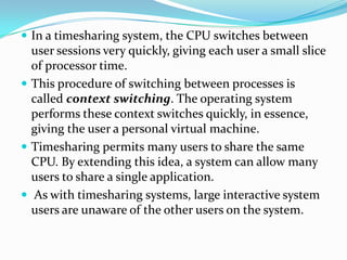  In a timesharing system, the CPU switches between
user sessions very quickly, giving each user a small slice
of processor time.
 This procedure of switching between processes is
called context switching. The operating system
performs these context switches quickly, in essence,
giving the user a personal virtual machine.
 Timesharing permits many users to share the same
CPU. By extending this idea, a system can allow many
users to share a single application.
 As with timesharing systems, large interactive system
users are unaware of the other users on the system.
 