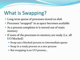What is Swapping?
 Long term queue of processes stored on disk
 Processes “swapped” in as space becomes available
 As a process completes it is moved out of main
memory
 If none of the processes in memory are ready (i.e. all
I/O blocked)
 Swap out a blocked process to intermediate queue
 Swap in a ready process or a new process
 But swapping is an I/O process…
 