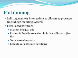Partitioning
 Splitting memory into sections to allocate to processes
(including Operating System)
 Fixed-sized partitions
 May not be equal size
 Process is fitted into smallest hole that will take it (best
fit)
 Some wasted memory
 Leads to variable sized partitions
 