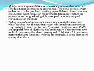  Multiprocessor systems have more than one processor that must be
scheduled. In multiprocessing environment, the CPUs cooperate with
each other to solve problems, working in parallel to achieve a common
goal. System synchronization requirements determine whether the
processors are designed using tightly coupled or loosely coupled
communication methods.
 Tightly coupled multiprocessors share a single centralized memory,
which requires that an operating system must synchronize processes
very carefully to assure protection. Symmetric multiprocessors (SMPs)
are a popular form of tightly coupled architecture. These systems have
multiple processors that share memory and I/O devices. All processors
perform the same functions, with the processing load being distributed
among all of them.
 
