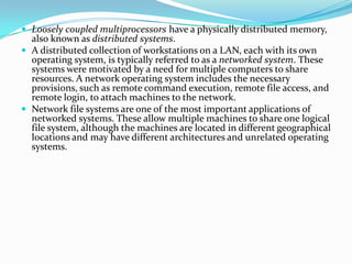  Loosely coupled multiprocessors have a physically distributed memory,
also known as distributed systems.
 A distributed collection of workstations on a LAN, each with its own
operating system, is typically referred to as a networked system. These
systems were motivated by a need for multiple computers to share
resources. A network operating system includes the necessary
provisions, such as remote command execution, remote file access, and
remote login, to attach machines to the network.
 Network file systems are one of the most important applications of
networked systems. These allow multiple machines to share one logical
file system, although the machines are located in different geographical
locations and may have different architectures and unrelated operating
systems.
 