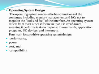  Operating System Design
The operating system controls the basic functions of the
computer, including memory management and I/O, not to
mention the "look and feel" of the interface. An operating system
differs from most other software in that it is event driven,
meaning it performs tasks in response to commands, application
programs, I/O devices, and interrupts.
Four main factors drive operating system design:
 performance,
 power,
 cost, and
 compatibility.
 