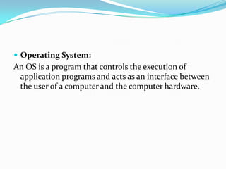 Operating System:
An OS is a program that controls the execution of
application programs and acts as an interface between
the user of a computer and the computer hardware.
 