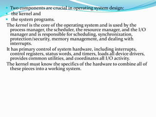  Two components are crucial in operating system design:
 the kernel and
 the system programs.
The kernel is the core of the operating system and is used by the
process manager, the scheduler, the resource manager, and the I/O
manager and is responsible for scheduling, synchronization,
protection/security, memory management, and dealing with
interrupts.
It has primary control of system hardware, including interrupts,
control registers, status words, and timers, loads all device drivers,
provides common utilities, and coordinates all I/O activity.
The kernel must know the specifics of the hardware to combine all of
these pieces into a working system.
 