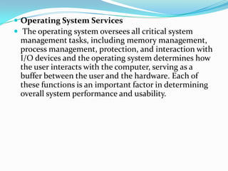  Operating System Services
 The operating system oversees all critical system
management tasks, including memory management,
process management, protection, and interaction with
I/O devices and the operating system determines how
the user interacts with the computer, serving as a
buffer between the user and the hardware. Each of
these functions is an important factor in determining
overall system performance and usability.
 