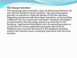  The Human Interface
 The operating system provides a layer of abstraction between the
user and the hardware of the machine. The operating system
provides an interface to hide the details of the bare machine.
Operating systems provide three basic interfaces, each providing
a different view for a particular individual. Hardware developers
are interested in the operating system as an interface to the
hardware. Applications developers view the operating system as
an interface to various application programs and services.
Ordinary users are most interested in the graphical interface,
which is the interface most commonly associated with the term
interface
 