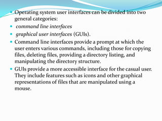  Operating system user interfaces can be divided into two
general categories:
 command line interfaces
 graphical user interfaces (GUIs).
 Command line interfaces provide a prompt at which the
user enters various commands, including those for copying
files, deleting files, providing a directory listing, and
manipulating the directory structure.
 GUIs provide a more accessible interface for the casual user.
They include features such as icons and other graphical
representations of files that are manipulated using a
mouse.
 