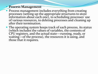  Process Management
 Process management includes everything from creating
processes (setting up the appropriate structures to store
information about each one), to scheduling processes' use
of various resources, to deleting processes and cleaning up
after their termination.
 The operating system keeps track of each process, its status
(which includes the values of variables, the contents of
CPU registers, and the actual state—running, ready, or
waiting—of the process), the resources it is using, and
those that it requires.
 