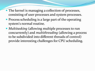  The kernel is managing a collection of processes,
consisting of user processes and system processes.
 Process scheduling is a large part of the operating
system's normal routine.
 Multitasking (allowing multiple processes to run
concurrently) and multithreading (allowing a process
to be subdivided into different threads of control)
provide interesting challenges for CPU scheduling.
 