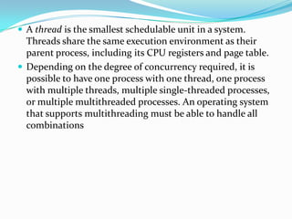  A thread is the smallest schedulable unit in a system.
Threads share the same execution environment as their
parent process, including its CPU registers and page table.
 Depending on the degree of concurrency required, it is
possible to have one process with one thread, one process
with multiple threads, multiple single-threaded processes,
or multiple multithreaded processes. An operating system
that supports multithreading must be able to handle all
combinations
 