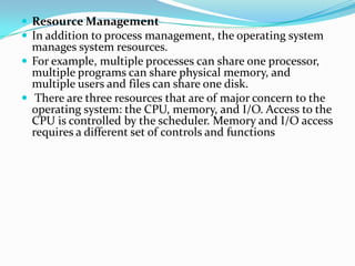 Resource Management
 In addition to process management, the operating system
manages system resources.
 For example, multiple processes can share one processor,
multiple programs can share physical memory, and
multiple users and files can share one disk.
 There are three resources that are of major concern to the
operating system: the CPU, memory, and I/O. Access to the
CPU is controlled by the scheduler. Memory and I/O access
requires a different set of controls and functions
 