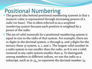 Positional Numbering
 The general idea behind positional numbering systems is that a
numeric value is represented through increasing powers of a
radix (or base). This is often referred to as a weighted
numbering system because each position is weighted by a
power of the radix.
 The set of valid numerals for a positional numbering system is
equal in size to the radix of that system. For example, there are
10 digits in the decimal system, 0 through 9, and 3 digits for the
ternary (base 3) system, 0, 1, and 2. The largest valid number in
a radix system is one smaller than the radix, so 8 is not a valid
numeral in any radix system smaller than 9. To distinguish
among numbers in different radices, we use the radix as a
subscript, such as in 3310 to represent the decimal number 33.
 