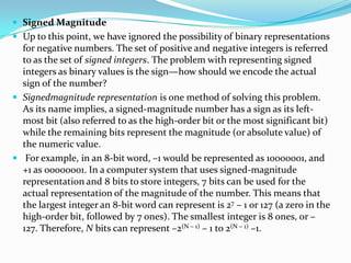  Signed Magnitude
 Up to this point, we have ignored the possibility of binary representations
for negative numbers. The set of positive and negative integers is referred
to as the set of signed integers. The problem with representing signed
integers as binary values is the sign—how should we encode the actual
sign of the number?
 Signedmagnitude representation is one method of solving this problem.
As its name implies, a signed-magnitude number has a sign as its left-
most bit (also referred to as the high-order bit or the most significant bit)
while the remaining bits represent the magnitude (or absolute value) of
the numeric value.
 For example, in an 8-bit word, –1 would be represented as 10000001, and
+1 as 00000001. In a computer system that uses signed-magnitude
representation and 8 bits to store integers, 7 bits can be used for the
actual representation of the magnitude of the number. This means that
the largest integer an 8-bit word can represent is 27 – 1 or 127 (a zero in the
high-order bit, followed by 7 ones). The smallest integer is 8 ones, or –
127. Therefore, N bits can represent –2(N – 1) – 1 to 2(N – 1) –1.
 