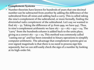  Complement Systems
 Number theorists have known for hundreds of years that one decimal
number can be subtracted from another by adding the difference of the
subtrahend from all nines and adding back a carry. This is called taking
the nine's complement of the subtrahend, or more formally, finding the
diminished radix complement of the subtrahend. Let's say we wanted to
find 167 – 52. Taking the difference of 52 from 999, we have 947. Thus,
in nine's complement arithmetic we have 167 – 52 = 167 + 947 = 114. The
"carry" from the hundreds column is added back to the units place,
giving us a correct 167 – 52 = 115. This method was commonly called
"casting out 9s" and has been extended to binary operations to simplify
computer arithmetic. The advantage that complement systems give us
over signed magnitude is that there is no need to process sign bits
separately, but we can still easily check the sign of a number by looking
at its high-order bit.
 