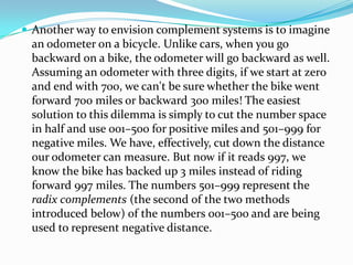  Another way to envision complement systems is to imagine
an odometer on a bicycle. Unlike cars, when you go
backward on a bike, the odometer will go backward as well.
Assuming an odometer with three digits, if we start at zero
and end with 700, we can't be sure whether the bike went
forward 700 miles or backward 300 miles! The easiest
solution to this dilemma is simply to cut the number space
in half and use 001–500 for positive miles and 501–999 for
negative miles. We have, effectively, cut down the distance
our odometer can measure. But now if it reads 997, we
know the bike has backed up 3 miles instead of riding
forward 997 miles. The numbers 501–999 represent the
radix complements (the second of the two methods
introduced below) of the numbers 001–500 and are being
used to represent negative distance.
 