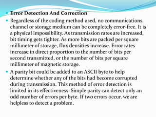  Error Detection And Correction
 Regardless of the coding method used, no communications
channel or storage medium can be completely error-free. It is
a physical impossibility. As transmission rates are increased,
bit timing gets tighter. As more bits are packed per square
millimeter of storage, flux densities increase. Error rates
increase in direct proportion to the number of bits per
second transmitted, or the number of bits per square
millimeter of magnetic storage.
 A parity bit could be added to an ASCII byte to help
determine whether any of the bits had become corrupted
during transmission. This method of error detection is
limited in its effectiveness: Simple parity can detect only an
odd number of errors per byte. If two errors occur, we are
helpless to detect a problem.
 