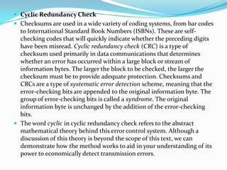  Cyclic Redundancy Check
 Checksums are used in a wide variety of coding systems, from bar codes
to International Standard Book Numbers (ISBNs). These are self-
checking codes that will quickly indicate whether the preceding digits
have been misread. Cyclic redundancy check (CRC) is a type of
checksum used primarily in data communications that determines
whether an error has occurred within a large block or stream of
information bytes. The larger the block to be checked, the larger the
checksum must be to provide adequate protection. Checksums and
CRCs are a type of systematic error detection scheme, meaning that the
error-checking bits are appended to the original information byte. The
group of error-checking bits is called a syndrome. The original
information byte is unchanged by the addition of the error-checking
bits.
 The word cyclic in cyclic redundancy check refers to the abstract
mathematical theory behind this error control system. Although a
discussion of this theory is beyond the scope of this text, we can
demonstrate how the method works to aid in your understanding of its
power to economically detect transmission errors.
 