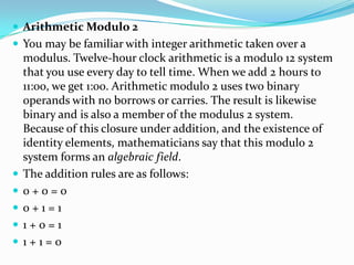  Arithmetic Modulo 2
 You may be familiar with integer arithmetic taken over a
modulus. Twelve-hour clock arithmetic is a modulo 12 system
that you use every day to tell time. When we add 2 hours to
11:00, we get 1:00. Arithmetic modulo 2 uses two binary
operands with no borrows or carries. The result is likewise
binary and is also a member of the modulus 2 system.
Because of this closure under addition, and the existence of
identity elements, mathematicians say that this modulo 2
system forms an algebraic field.
 The addition rules are as follows:
 0 + 0 = 0
 0 + 1 = 1
 1 + 0 = 1
 1 + 1 = 0
 
