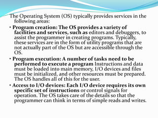 The Operating System (OS) typically provides services in the
following areas:
• Program creation: The OS provides a variety of
facilities and services, such as editors and debuggers, to
assist the programmer in creating programs. Typically,
these services are in the form of utility programs that are
not actually part of the OS but are accessible through the
OS.
• Program execution: A number of tasks need to be
performed to execute a program Instructions and data
must be loaded into main memory, I/O devices and files
must be initialized, and other resources must be prepared.
The OS handles all of this for the user.
• Access to I/O devices: Each I/O device requires its own
specific set of instructions or control signals for
operation. The OS takes care of the details so that the
programmer can think in terms of simple reads and writes.
 