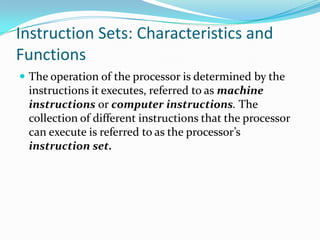 Instruction Sets: Characteristics and
Functions
 The operation of the processor is determined by the
instructions it executes, referred to as machine
instructions or computer instructions. The
collection of different instructions that the processor
can execute is referred to as the processor’s
instruction set.
 