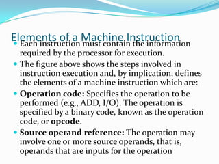 Elements of a Machine Instruction Each instruction must contain the information
required by the processor for execution.
 The figure above shows the steps involved in
instruction execution and, by implication, defines
the elements of a machine instruction which are:
 Operation code: Specifies the operation to be
performed (e.g., ADD, I/O). The operation is
specified by a binary code, known as the operation
code, or opcode.
 Source operand reference: The operation may
involve one or more source operands, that is,
operands that are inputs for the operation
 