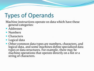 Types of Operands
Machine instructions operate on data which have these
general categories:
 Addresses
 Numbers
 Characters
 Logical data
 Other common data types are numbers, characters, and
logical data, and some machines define specialized data
types or data structures. For example, there may be
machine operations that operate directly on a list or a
string of characters.
 