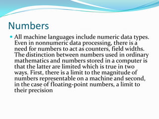 Numbers
 All machine languages include numeric data types.
Even in nonnumeric data processing, there is a
need for numbers to act as counters, field widths.
The distinction between numbers used in ordinary
mathematics and numbers stored in a computer is
that the latter are limited which is true in two
ways. First, there is a limit to the magnitude of
numbers representable on a machine and second,
in the case of floating-point numbers, a limit to
their precision
 