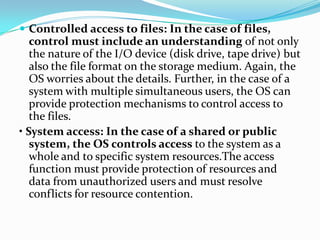  Controlled access to files: In the case of files,
control must include an understanding of not only
the nature of the I/O device (disk drive, tape drive) but
also the file format on the storage medium. Again, the
OS worries about the details. Further, in the case of a
system with multiple simultaneous users, the OS can
provide protection mechanisms to control access to
the files.
• System access: In the case of a shared or public
system, the OS controls access to the system as a
whole and to specific system resources.The access
function must provide protection of resources and
data from unauthorized users and must resolve
conflicts for resource contention.
 
