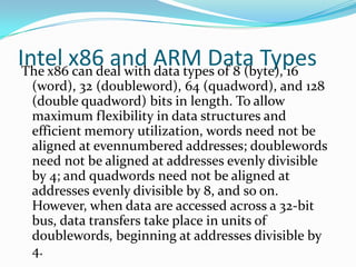 Intel x86 and ARM Data TypesThe x86 can deal with data types of 8 (byte), 16
(word), 32 (doubleword), 64 (quadword), and 128
(double quadword) bits in length. To allow
maximum flexibility in data structures and
efficient memory utilization, words need not be
aligned at evennumbered addresses; doublewords
need not be aligned at addresses evenly divisible
by 4; and quadwords need not be aligned at
addresses evenly divisible by 8, and so on.
However, when data are accessed across a 32-bit
bus, data transfers take place in units of
doublewords, beginning at addresses divisible by
4.
 