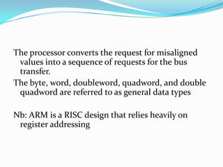 The processor converts the request for misaligned
values into a sequence of requests for the bus
transfer.
The byte, word, doubleword, quadword, and double
quadword are referred to as general data types
Nb: ARM is a RISC design that relies heavily on
register addressing
 