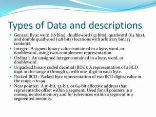 Types of Data and descriptions
 General Byte: word (16 bits), doubleword (32 bits), quadword (64 bits),
and double quadword (128 bits) locations with arbitrary binary
contents.
 Integer: A signed binary value contained in a byte, word, or
doubleword, using twos complement representation.
 Ordinal: An unsigned integer contained in a byte, word, or
doubleword.
 Unpacked binary coded decimal (BDC): A representation of a BCD
digit in the range 0 through 9, with one digit in each byte.
 Packed BCD : Packed byte representation of two BCD digits; value in
the range 0 to 99.
 Near pointer: A 16-bit, 32-bit, or 64-bit effective address that
represents the offset within a segment. Used for all pointers in a
nonsegmented memory and for references within a segment in a
segmented memory.
 