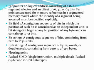  Far pointer : A logical address consisting of a 16-bit
segment selector and an offset of 16, 32, or 64 bits. Far
pointers are used for memory references in a segmented
memory model where the identity of a segment being
accessed must be specified explicitly.
 Bit field : A contiguous sequence of bits in which the
position of each bit is considered as an independent unit. A
bit string can begin at any bit position of any byte and can
contain up to 32 bits.
 Bit string: A contiguous sequence of bits, containing from
zero to 2^32-1 bits.
 Byte string: A contiguous sequence of bytes, words, or
doublewords, containing from zero to 2^32-1 bytes.
 Floating point
 Packed SIMD (single instruction, multiple data): Packed
64-bit and 128-bit data types
 