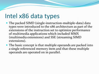 Intel x86 data types
 The packed SIMD (single-instruction-multiple-data) data
types were introduced to the x86 architecture as part of the
extensions of the instruction set to optimize performance
of multimedia applications which included MMX
(multimedia extensions) and SSE (streaming SIMD
extensions).
 The basic concept is that multiple operands are packed into
a single referenced memory item and that these multiple
operands are operated on in parallel.
 