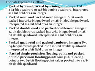 The data types are as follows:
 Packed byte and packed byte integer: Bytes packed into
a 64-bit quadword or 128-bit double quadword, interpreted
as a bit field or as an integer
 Packed word and packed word integer: 16-bit words
packed into a 64-bit quadword or 128-bit double quadword,
interpreted as a bit field or as an integer
 Packed doubleword and packed doubleword integer:
32-bit doublewords packed into a 64-bit quadword or 128-
bit double quadword, interpreted as a bit field or as an
integer.
 Packed quadword and packed qaudword integer: Two
64-bit quadwords packed into a 128-bit double quadword,
interpreted as a bit field or as an integer
 Packed single-precision floating-point and packed
double-precision floatingpoint: Four 32-bit floating-
point or two 64-bit floating-point values packed into a 128-
bit double quadword
 