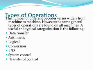 Types of OperationsThe number of different opcodes varies widely from
machine to machine. However,the same general
types of operations are found on all machines. A
useful and typical categorization is the following:
 Data transfer
 Arithmetic
 Logical
 Conversion
 I/O
 System control
 Transfer of control
 