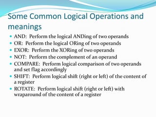 Some Common Logical Operations and
meanings
 AND: Perform the logical ANDing of two operands
 OR: Perform the logical ORing of two operands
 EXOR: Perform the XORing of two operands
 NOT: Perform the complement of an operand
 COMPARE: Perform logical comparison of two operands
and set flag accordingly
 SHIFT: Perform logical shift (right or left) of the content of
a register
 ROTATE: Perform logical shift (right or left) with
wraparound of the content of a register
 