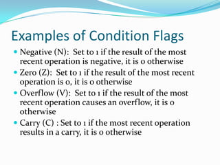 Examples of Condition Flags
 Negative (N): Set to 1 if the result of the most
recent operation is negative, it is 0 otherwise
 Zero (Z): Set to 1 if the result of the most recent
operation is 0, it is 0 otherwise
 Overflow (V): Set to 1 if the result of the most
recent operation causes an overflow, it is 0
otherwise
 Carry (C) : Set to 1 if the most recent operation
results in a carry, it is 0 otherwise
 