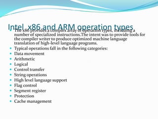 Intel x86 and ARM operation types The x86 provides a complex array of operation types, including a
number of specialized instructions.The intent was to provide tools for
the compiler writer to produce optimized machine language
translation of high-level language programs.
 Typical operations fall in the following categories:
 Data movement
 Arithmetic
 Logical
 Control transfer
 String operations
 High level language support
 Flag control
 Segment register
 Protection
 Cache management
 