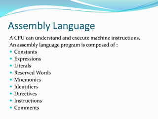 Assembly Language
A CPU can understand and execute machine instructions.
An assembly language program is composed of :
 Constants
 Expressions
 Literals
 Reserved Words
 Mnemonics
 Identifiers
 Directives
 Instructions
 Comments
 