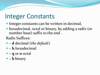 Integer Constants
 Integer constants can be written in decimal,
 hexadecimal, octal or binary, by adding a radix (or
number base) suffix to the end .
Radix Suffices:
 – d decimal (the default)
 – h hexadecimal
 – q or o octal
 – b binary
 