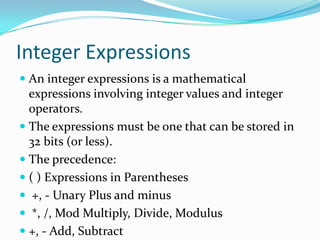 Integer Expressions
 An integer expressions is a mathematical
expressions involving integer values and integer
operators.
 The expressions must be one that can be stored in
32 bits (or less).
 The precedence:
 ( ) Expressions in Parentheses
 +, - Unary Plus and minus
 *, /, Mod Multiply, Divide, Modulus
 +, - Add, Subtract
 