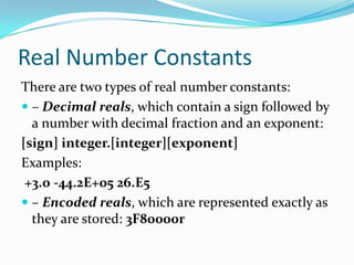 Real Number Constants
There are two types of real number constants:
 – Decimal reals, which contain a sign followed by
a number with decimal fraction and an exponent:
[sign] integer.[integer][exponent]
Examples:
+3.0 -44.2E+05 26.E5
 – Encoded reals, which are represented exactly as
they are stored: 3F80000r
 