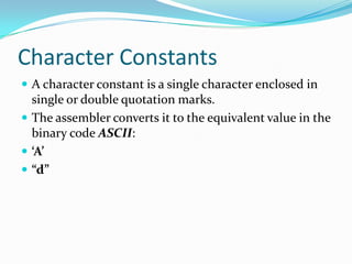 Character Constants
 A character constant is a single character enclosed in
single or double quotation marks.
 The assembler converts it to the equivalent value in the
binary code ASCII:
 ‘A’
 “d”
 