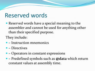 Reserved words
 Reserved words have a special meaning to the
assembler and cannot be used for anything other
than their specified purpose.
They include:
 – Instruction mnemonics
 – Directives
 – Operators in constant expressions
 – Predefined symbols such as @data which return
constant values at assembly time.
 