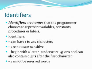 Identifiers
 Identifiers are names that the programmer
chooses to represent variables, constants,
procedures or labels.
 Identifiers:
 – can have 1 to 247 characters
 – are not case-sensitive
 – begin with a letter , underscore, @ or $ and can
also contain digits after the first character.
 – cannot be reserved words
 