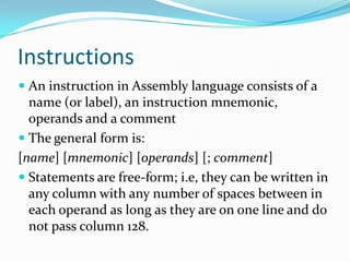 Instructions
 An instruction in Assembly language consists of a
name (or label), an instruction mnemonic,
operands and a comment
 The general form is:
[name] [mnemonic] [operands] [; comment]
 Statements are free-form; i.e, they can be written in
any column with any number of spaces between in
each operand as long as they are on one line and do
not pass column 128.
 